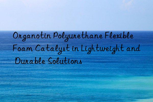 organotin polyurethane flexible foam catalyst in lightweight and durable solutions