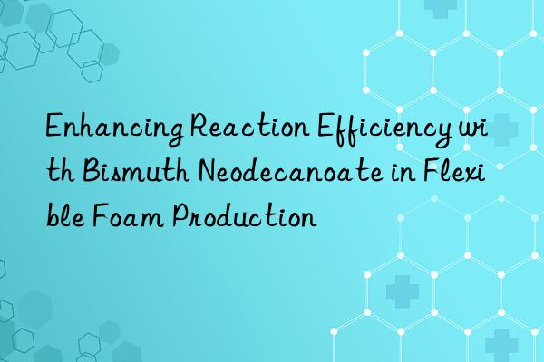 enhancing reaction efficiency with bismuth neodecanoate in flexible foam production
