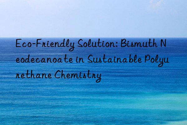 eco-friendly solution: bismuth neodecanoate in sustainable polyurethane chemistry