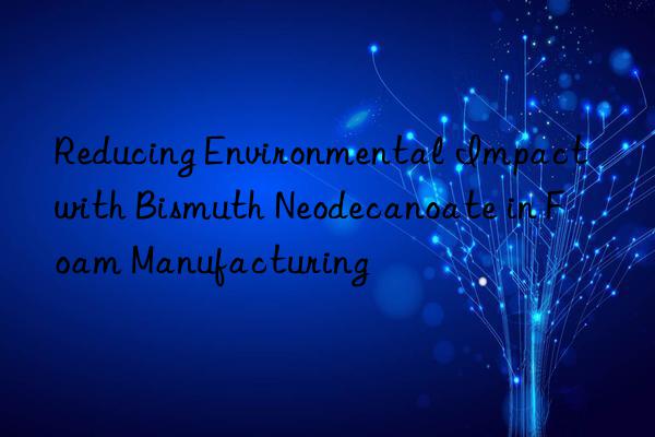 reducing environmental impact with bismuth neodecanoate in foam manufacturing