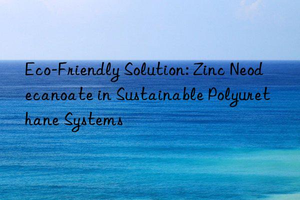 eco-friendly solution: zinc neodecanoate in sustainable polyurethane systems