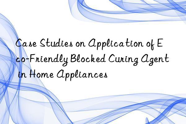 case studies on application of eco-friendly blocked curing agent in home appliances