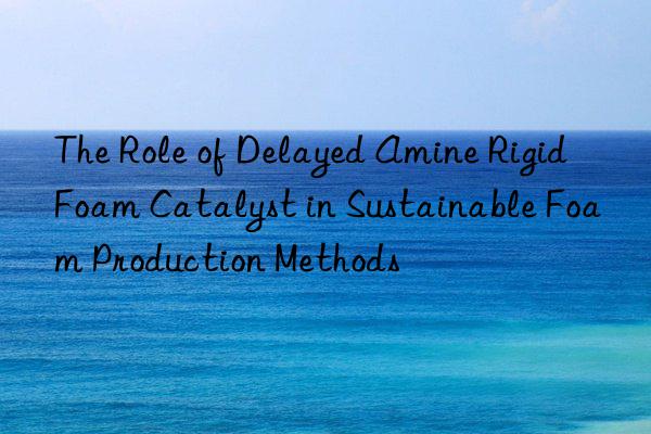 the role of delayed amine rigid foam catalyst in sustainable foam production methods