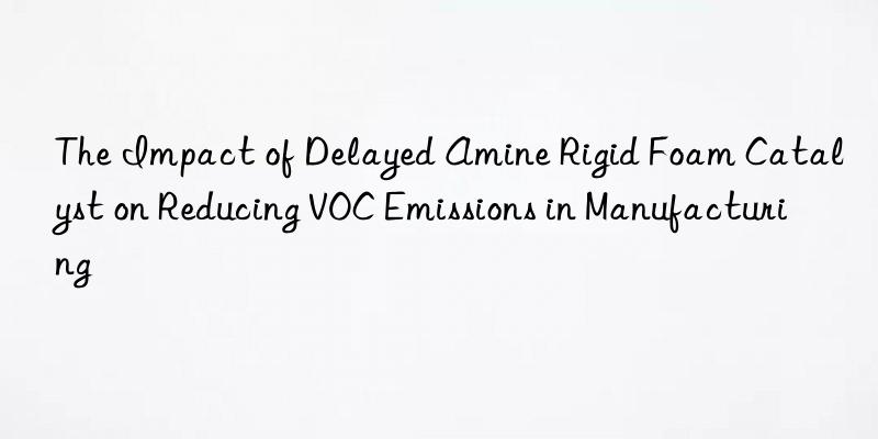 the impact of delayed amine rigid foam catalyst on reducing voc emissions in manufacturing