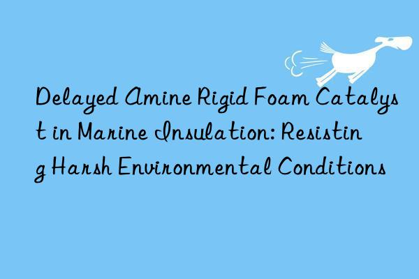Delayed Amine Rigid Foam Catalyst in Marine Insulation: Resisting Harsh Environmental Conditions