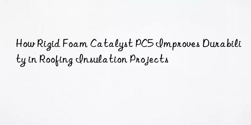How Rigid Foam Catalyst PC5 Improves Durability in Roofing Insulation Projects