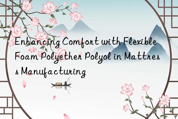 Enhancing Comfort with Flexible Foam Polyether Polyol in Mattress Manufacturing