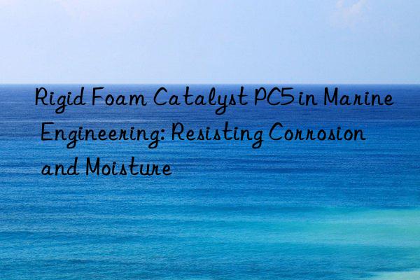 Rigid Foam Catalyst PC5 in Marine Engineering: Resisting Corrosion and Moisture