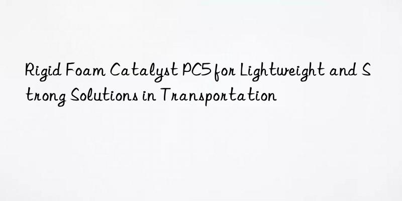 Rigid Foam Catalyst PC5 for Lightweight and Strong Solutions in Transportation