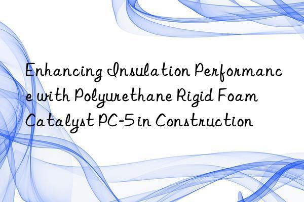 enhancing insulation performance with polyurethane rigid foam catalyst pc-5 in construction