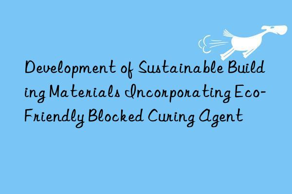 development of sustainable building materials incorporating eco-friendly blocked curing agent