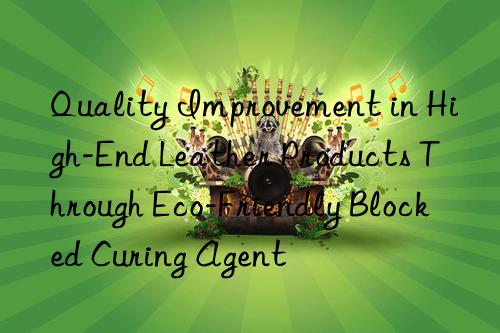 quality improvement in high-end leather products through eco-friendly blocked curing agent