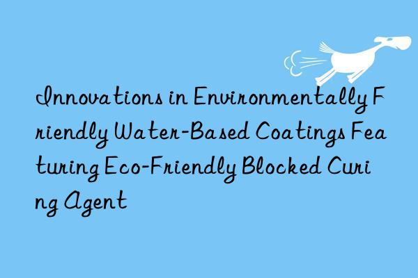 innovations in environmentally friendly water-based coatings featuring eco-friendly blocked curing agent