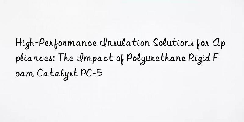 high-performance insulation solutions for appliances: the impact of polyurethane rigid foam catalyst pc-5