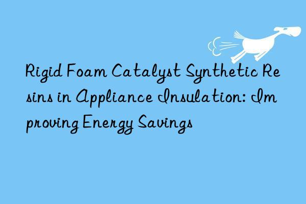 Rigid Foam Catalyst Synthetic Resins in Appliance Insulation: Improving Energy Savings