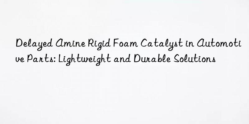 delayed amine rigid foam catalyst in automotive parts: lightweight and durable solutions