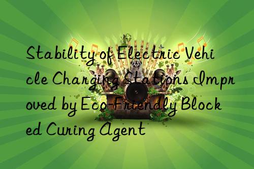 stability of electric vehicle charging stations improved by eco-friendly blocked curing agent