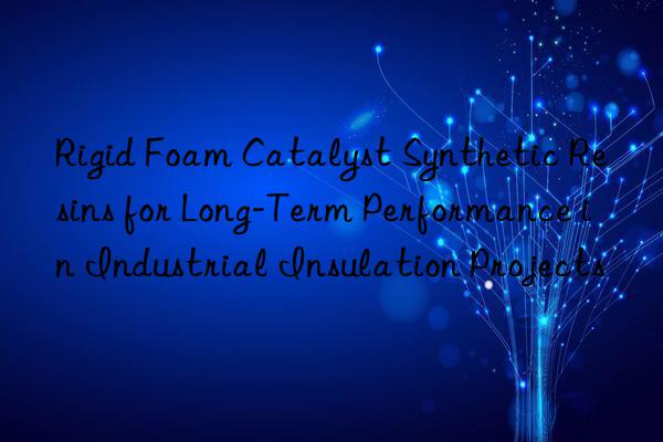 Rigid Foam Catalyst Synthetic Resins for Long-Term Performance in Industrial Insulation Projects