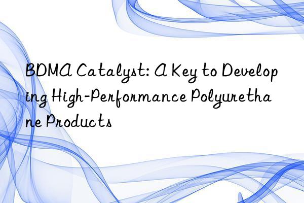 bdma catalyst: a key to developing high-performance polyurethane products