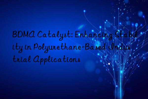 bdma catalyst: enhancing stability in polyurethane-based industrial applications