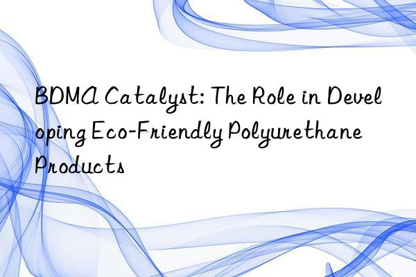 bdma catalyst: the role in developing eco-friendly polyurethane products