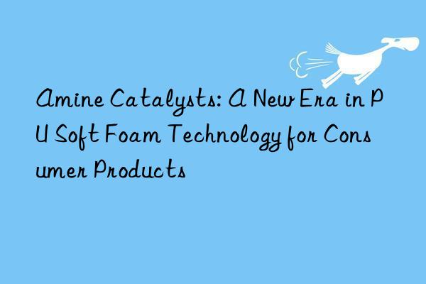 Amine Catalysts: A New Era in PU Soft Foam Technology for Consumer Products