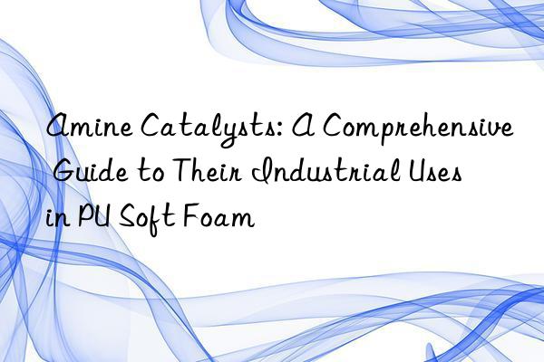 Amine Catalysts: A Comprehensive Guide to Their Industrial Uses in PU Soft Foam