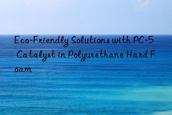 Eco-Friendly Solutions with PC-5 Catalyst in Polyurethane Hard Foam