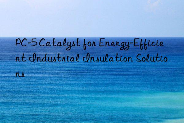 PC-5 Catalyst for Energy-Efficient Industrial Insulation Solutions