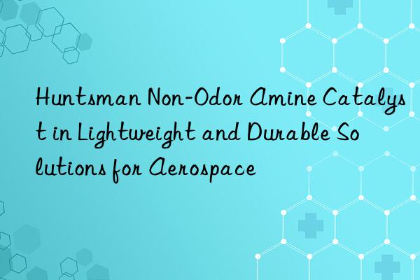  non-odor amine catalyst in lightweight and durable solutions for aerospace