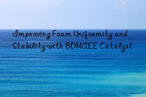 improving foam uniformity and stability with bdmaee catalyst