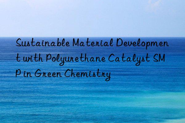 sustainable material development with polyurethane catalyst smp in green chemistry