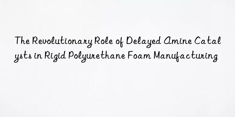 the revolutionary role of delayed amine catalysts in rigid polyurethane foam manufacturing