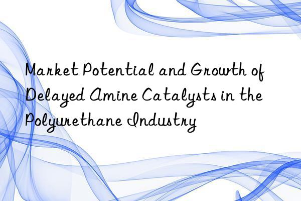 market potential and growth of delayed amine catalysts in the polyurethane industry