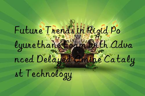 future trends in rigid polyurethane foam with advanced delayed amine catalyst technology