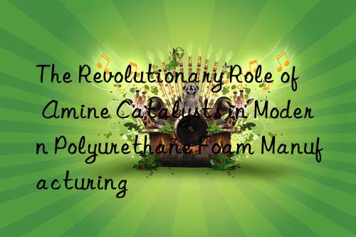 the revolutionary role of amine catalysts in modern polyurethane foam manufacturing