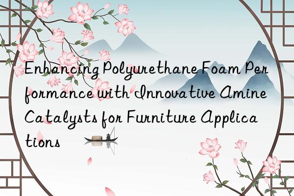 enhancing polyurethane foam performance with innovative amine catalysts for furniture applications