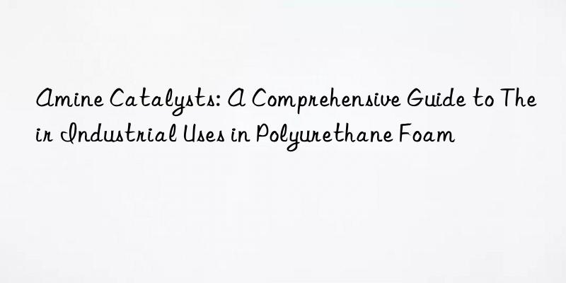 amine catalysts: a comprehensive guide to their industrial uses in polyurethane foam