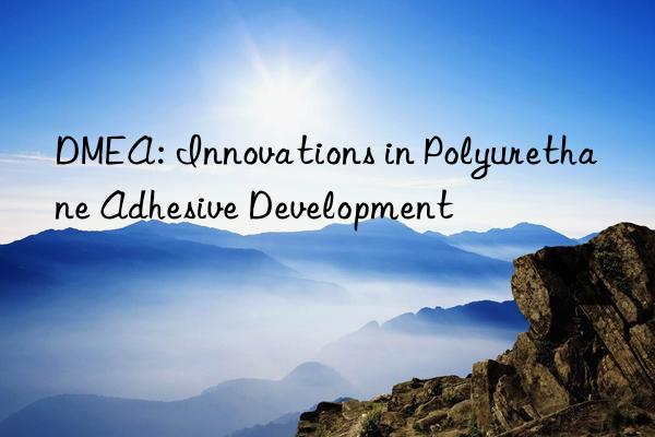 dmea: innovations in polyurethane adhesive development