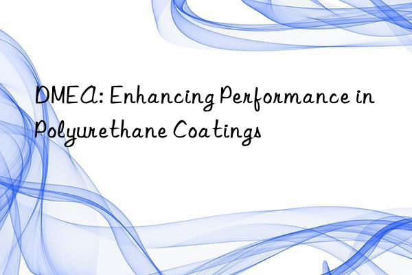 dmea: enhancing performance in polyurethane coatings