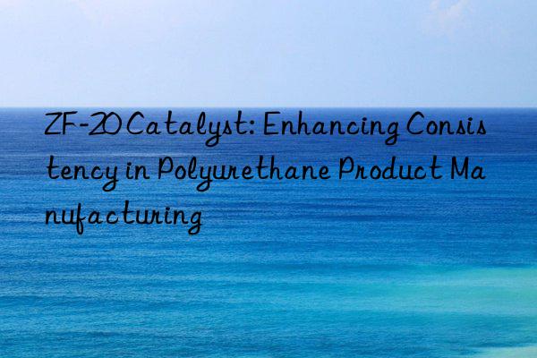 zf-20 catalyst: enhancing consistency in polyurethane product manufacturing