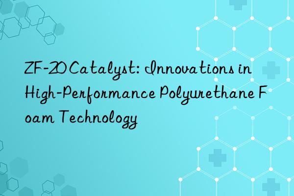 zf-20 catalyst: innovations in high-performance polyurethane foam technology