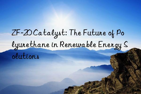 zf-20 catalyst: the future of polyurethane in renewable energy solutions