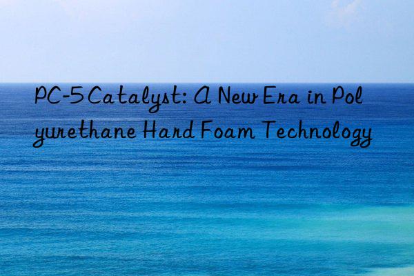 PC-5 Catalyst: A New Era in Polyurethane Hard Foam Technology