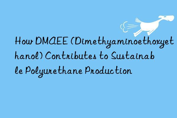 how dmaee (dimethyaminoethoxyethanol) contributes to sustainable polyurethane production