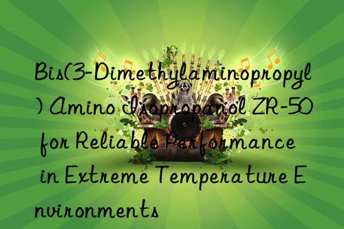 bis(3-dimethylaminopropyl) amino isopropanol zr-50 for reliable performance in extreme temperature environments
