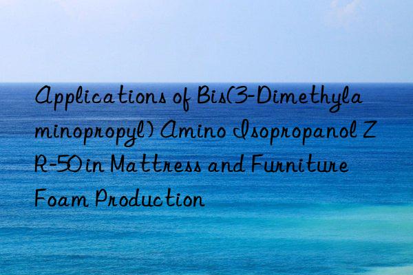 applications of bis(3-dimethylaminopropyl) amino isopropanol zr-50 in mattress and furniture foam production