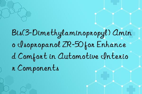 bis(3-dimethylaminopropyl) amino isopropanol zr-50 for enhanced comfort in automotive interior components