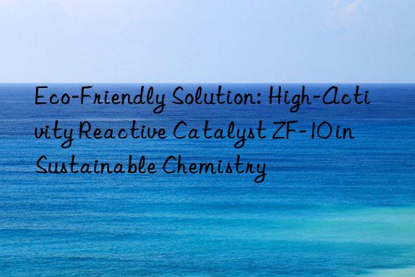 eco-friendly solution: high-activity reactive catalyst zf-10 in sustainable chemistry