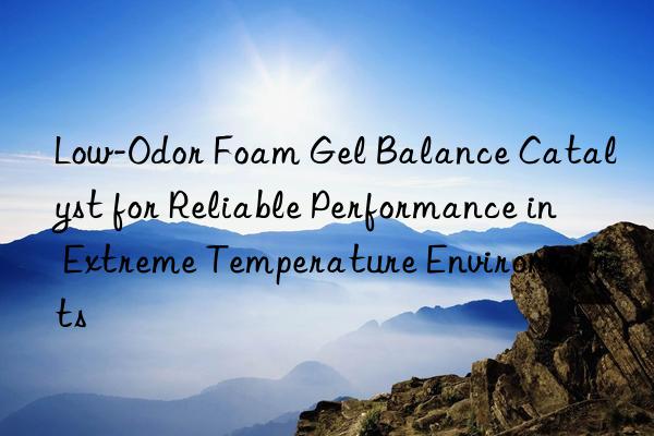 low-odor foam gel balance catalyst for reliable performance in extreme temperature environments